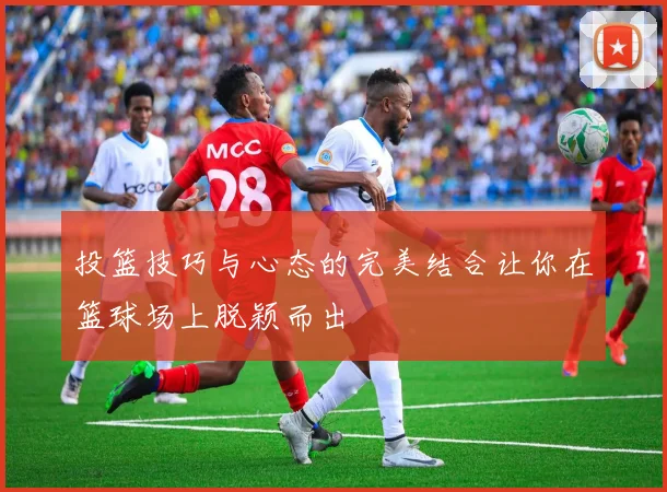 投篮技巧与心态的完美结合让你在篮球场上脱颖而出