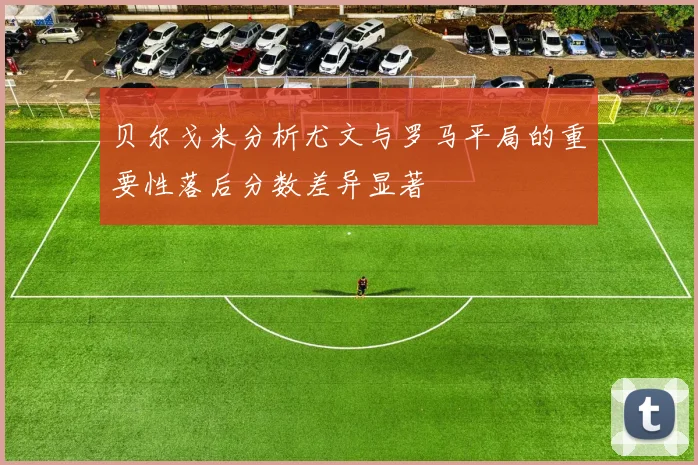 贝尔戈米分析尤文与罗马平局的重要性落后分数差异显著
