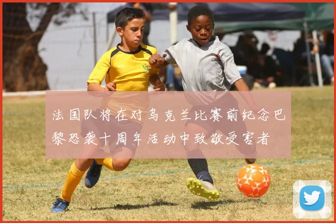 法国队将在对乌克兰比赛前纪念巴黎恐袭十周年活动中致敬受害者