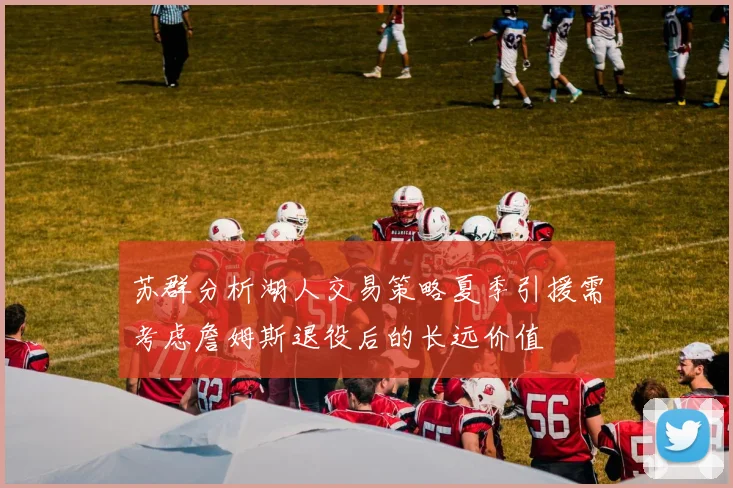 苏群分析湖人交易策略夏季引援需考虑詹姆斯退役后的长远价值