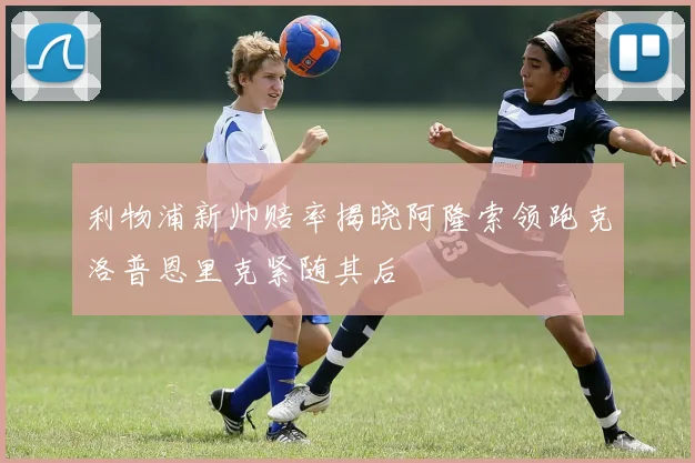 利物浦新帅赔率揭晓阿隆索领跑克洛普恩里克紧随其后