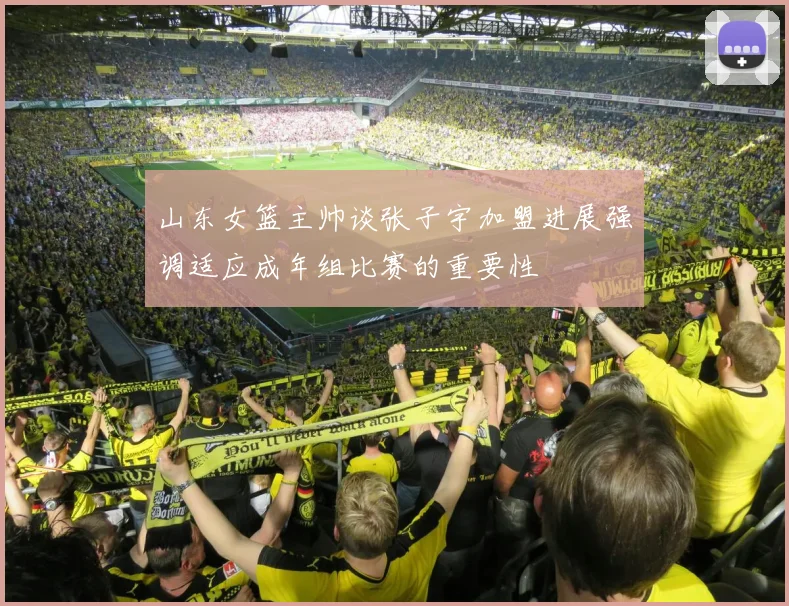 山东女篮主帅谈张子宇加盟进展强调适应成年组比赛的重要性