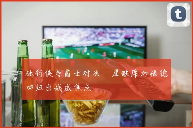 独行侠与爵士对决濃眉缺席加福德回归出战成焦点