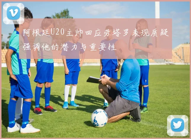 阿根廷U20主帅回应劳塔罗表现质疑强调他的潜力与重要性