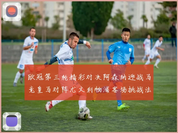 欧冠第三轮精彩对决阿森纳迎战马竞皇马对阵尤文利物浦客场挑战法兰克福