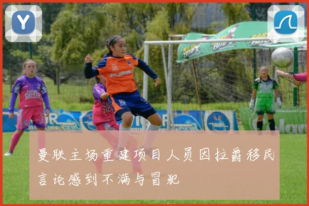 曼联主场重建项目人员因拉爵移民言论感到不满与冒犯