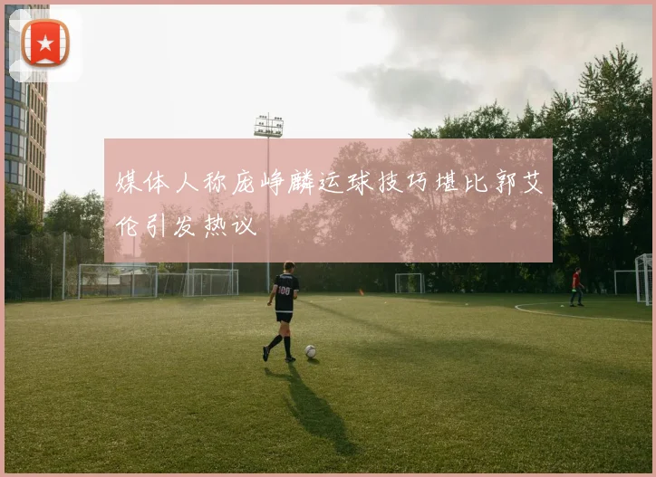 媒体人称庞峥麟运球技巧堪比郭艾伦引发热议