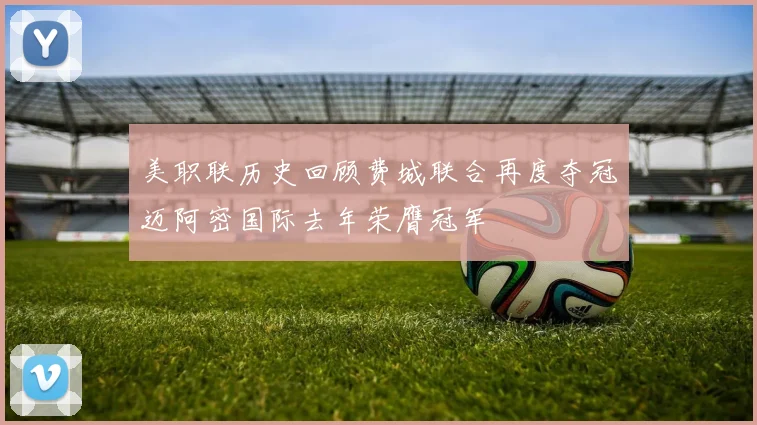美职联历史回顾费城联合再度夺冠迈阿密国际去年荣膺冠军
